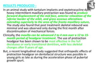 VT’s
RESULTS PRODUCED :
In an animal study with tantalum implants and oxytetracycline dyes,
heavy intermittent maxillary protraction was found to produce
forward displacement of the mid face, anterior relocation of the
inferior border of the orbit, and gross osseous alterations
extending superiorly to the area of the fronto maxillary suture.
The study also found that post treatment skeletal rebound was
minimal and was observed only during the first month after
discontinuation of mechanical forces.
Clinically, the maxilla can be advanced 2 to 4 mm over a 12 to 15-
month period of headgear treatment. The use of protraction
headgear has been shown to be most effective in the full
deciduous or early transitional dentition, with less skeletal
changes after 9 years of age.
But, a recent longitudinal study suggested that orthopedic effects of
protraction headgear on dentofacial structure was possible in
young girls as late as during the acceleration phase of pubertal
growth spurt.
 