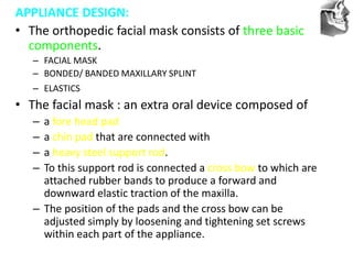 VT’s
APPLIANCE DESIGN:
• The orthopedic facial mask consists of three basic
components.
– FACIAL MASK
– BONDED/ BANDED MAXILLARY SPLINT
– ELASTICS
• The facial mask : an extra oral device composed of
– a fore head pad
– a chin pad that are connected with
– a heavy steel support rod.
– To this support rod is connected a cross bow to which are
attached rubber bands to produce a forward and
downward elastic traction of the maxilla.
– The position of the pads and the cross bow can be
adjusted simply by loosening and tightening set screws
within each part of the appliance.
 