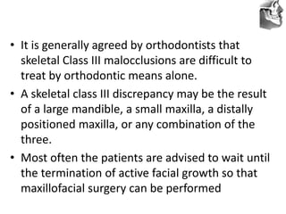 VT’s
• It is generally agreed by orthodontists that
skeletal Class III malocclusions are difficult to
treat by orthodontic means alone.
• A skeletal class III discrepancy may be the result
of a large mandible, a small maxilla, a distally
positioned maxilla, or any combination of the
three.
• Most often the patients are advised to wait until
the termination of active facial growth so that
maxillofacial surgery can be performed
 