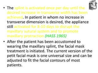 VT’s
• The splint is activated once per day until the
desired increase in transverse width has been
achieved. In patient in whom no increase in
transverse dimension is desired, the appliance
still activated for 8-10 days to disrupt the
maxillary sutural system and to promote
maxillary protraction (HASS 1965)
• After the patient has been accustomed to
wearing the maxillary splint, the facial mask
treatment is initiated. The current version of the
petit facial mask is one universal size and can be
adjusted to fit the facial contours of most
patients.
 