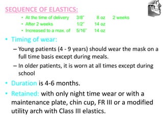 VT’s
SEQUENCE OF ELASTICS:
• At the time of delivery 3/8” 8 oz 2 weeks
• After 2 weeks 1/2” 14 oz
• Increased to a max. of 5/16” 14 oz
• Timing of wear:
– Young patients (4 - 9 years) should wear the mask on a
full time basis except during meals.
– In older patients, it is worn at all times except during
school
• Duration is 4-6 months.
• Retained: with only night time wear or with a
maintenance plate, chin cup, FR III or a modified
utility arch with Class III elastics.
 