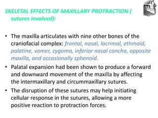 VT’s
SKELETAL EFFECTS OF MAXILLARY PROTRACTION (
sutures involved):
• The maxilla articulates with nine other bones of the
craniofacial complex: frontal, nasal, lacrimal, ethmoid,
palatine, vomer, zygoma, inferior nasal concha, opposite
maxilla, and occasionally sphenoid.
• Palatal expansion had been shown to produce a forward
and downward movement of the maxilla by affecting
the intermaxillary and circummaxillary sutures.
• The disruption of these sutures may help initiating
cellular response in the sutures, allowing a more
positive reaction to protraction forces.
 