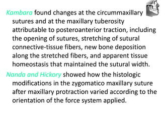 VT’s
Kambara found changes at the circummaxillary
sutures and at the maxillary tuberosity
attributable to posteroanterior traction, including
the opening of sutures, stretching of sutural
connective-tissue fibers, new bone deposition
along the stretched fibers, and apparent tissue
homeostasis that maintained the sutural width.
Nanda and Hickory showed how the histologic
modifications in the zygomatico maxillary suture
after maxillary protraction varied according to the
orientation of the force system applied.
 