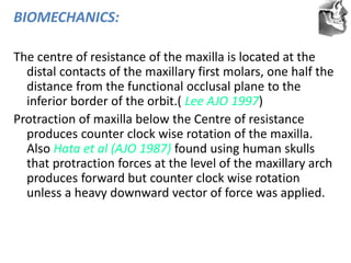 VT’s
BIOMECHANICS:
The centre of resistance of the maxilla is located at the
distal contacts of the maxillary first molars, one half the
distance from the functional occlusal plane to the
inferior border of the orbit.( Lee AJO 1997)
Protraction of maxilla below the Centre of resistance
produces counter clock wise rotation of the maxilla.
Also Hata et al (AJO 1987) found using human skulls
that protraction forces at the level of the maxillary arch
produces forward but counter clock wise rotation
unless a heavy downward vector of force was applied.
 