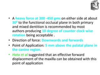 VT’s
• A heavy force at 300 -450 gms on either side at about
300 to the functional occlusal plane in both primary
and mixed dentition is recommended by most
authors producing 10 degree of counter clock wise
rotation being acceptable .
• Direction of force: Downwards and forwards
• Point of Application: 5 mm above the palatal plane in
the canine region.
• Hata et al suggested that an effective forward
displacement of the maxilla can be obtained with this
point of application
 