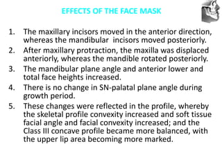 VT’s
EFFECTS OF THE FACE MASK
1. The maxillary incisors moved in the anterior direction,
whereas the mandibular incisors moved posteriorly.
2. After maxillary protraction, the maxilla was displaced
anteriorly, whereas the mandible rotated posteriorly.
3. The mandibular plane angle and anterior lower and
total face heights increased.
4. There is no change in SN-palatal plane angle during
growth period.
5. These changes were reflected in the profile, whereby
the skeletal profile convexity increased and soft tissue
facial angle and facial convexity increased; and the
Class III concave profile became more balanced, with
the upper lip area becoming more marked.
 