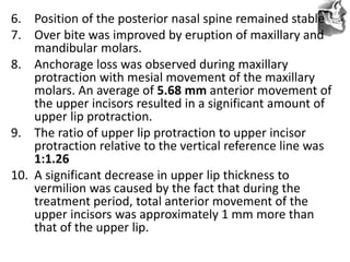 VT’s
6. Position of the posterior nasal spine remained stable
7. Over bite was improved by eruption of maxillary and
mandibular molars.
8. Anchorage loss was observed during maxillary
protraction with mesial movement of the maxillary
molars. An average of 5.68 mm anterior movement of
the upper incisors resulted in a significant amount of
upper lip protraction.
9. The ratio of upper lip protraction to upper incisor
protraction relative to the vertical reference line was
1:1.26
10. A significant decrease in upper lip thickness to
vermilion was caused by the fact that during the
treatment period, total anterior movement of the
upper incisors was approximately 1 mm more than
that of the upper lip.
 
