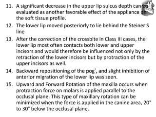 VT’s
11. A significant decrease in the upper lip sulcus depth can be
evaluated as another favorable effect of the appliance on
the soft tissue profile.
12. The lower lip moved posteriorly to lie behind the Steiner S
line
13. After the correction of the crossbite in Class III cases, the
lower lip most often contacts both lower and upper
incisors and would therefore be influenced not only by the
retraction of the lower incisors but by protraction of the
upper incisors as well.
14. Backward repositioning of the pog’, and slight inhibition of
anterior migration of the lower lip was seen.
15. Upward and Forward Rotation of the maxilla occurs when
protraction force on molars is applied parallel to the
occlusal plane. This type of maxillary rotation can be
minimized when the force is applied in the canine area, 20°
to 30° below the occlusal plane.
 