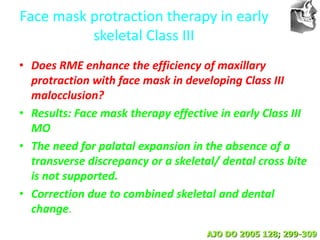 VT’s
Face mask protraction therapy in early
skeletal Class III
• Does RME enhance the efficiency of maxillary
protraction with face mask in developing Class III
malocclusion?
• Results: Face mask therapy effective in early Class III
MO
• The need for palatal expansion in the absence of a
transverse discrepancy or a skeletal/ dental cross bite
is not supported.
• Correction due to combined skeletal and dental
change.
AJO DO 2005 128; 299-309
 