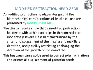 VT’s
MODIFIED PROTRACTION HEAD GEAR
A modified protraction headgear design and the
biomechanical considerations of its clinical use are
presented by Nanda (1980 AJO).
The clinical results show that a modified protraction
headgear with a chin cup helps in the correction of
moderately severe Class III malocclusions by the
anterior displacement of the maxilla and maxillary
dentition, and possibly restricting or changing the
direction of the growth of the mandible.
This headgear can also be used to correct axial inclinations
and or mesial displacement of posterior teeth
 