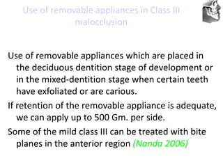 VT’s
Use of removable appliances in Class III
malocclusion
Use of removable appliances which are placed in
the deciduous dentition stage of development or
in the mixed-dentition stage when certain teeth
have exfoliated or are carious.
If retention of the removable appliance is adequate,
we can apply up to 500 Gm. per side.
Some of the mild class III can be treated with bite
planes in the anterior region (Nanda 2006)
 
