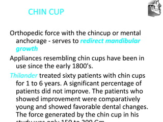 VT’s
CHIN CUP
Orthopedic force with the chincup or mental
anchorage - serves to redirect mandibular
growth
Appliances resembling chin cups have been in
use since the early 1800's.
Thilander treated sixty patients with chin cups
for 1 to 6 years. A significant percentage of
patients did not improve. The patients who
showed improvement were comparatively
young and showed favorable dental changes.
The force generated by the chin cup in his
 
