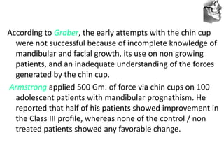 VT’s
According to Graber, the early attempts with the chin cup
were not successful because of incomplete knowledge of
mandibular and facial growth, its use on non growing
patients, and an inadequate understanding of the forces
generated by the chin cup.
Armstrong applied 500 Gm. of force via chin cups on 100
adolescent patients with mandibular prognathism. He
reported that half of his patients showed improvement in
the Class III profile, whereas none of the control / non
treated patients showed any favorable change.
 