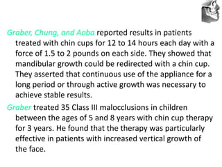 VT’s
Graber, Chung, and Aoba reported results in patients
treated with chin cups for 12 to 14 hours each day with a
force of 1.5 to 2 pounds on each side. They showed that
mandibular growth could be redirected with a chin cup.
They asserted that continuous use of the appliance for a
long period or through active growth was necessary to
achieve stable results.
Graber treated 35 Class III malocclusions in children
between the ages of 5 and 8 years with chin cup therapy
for 3 years. He found that the therapy was particularly
effective in patients with increased vertical growth of
the face.
 