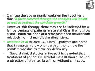 VT’s
• Chin cup therapy primarily works on the hypothesis
that “A force directed through the condyles will inhibit
as well as redirect the condylar growth.”
• However, this therapy alone may not be indicated for a
fair percentage of patients in skeletal Class III who show
a small midfacial bone or a retropositioned maxilla with
relatively normal mandibular dimensions.
• Jacobson et al studied 149 Class III patients and noted
that in approximately one fourth of the sample the
problem was due to maxillary deficiency.
• Several clinical studies in the past have noted that
treatment of patients in skeletal Class III should include
protraction of the maxilla with or without chin cups.
 