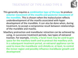 VT’s
TREATMENT OF TYPE A AND TYPE B
This generally requires a combination type of therapy to produce
anterior movement of the maxilla and posterior movement of
the mandible. This is chosen when the malocclusion reflects
underdevelopment of the maxilla associated with hyper
development of the mandible. It can also be done when, during
treatment, to accept a compromise result between relationships
of the mandible and maxilla.
Maxillary protraction and mandibular retraction can be achieved by
using, in successive treatment periods, two types of extraoral
traction. For example, initially, a facial mask may be used to gain
space for the maxillary teeth and to protract the maxillary arch.
In a subsequent treatment period, an extraoral appliance can be
used to move the mandibular arch distally or, at least, to control
the incisor region and possibly influence mandibular growth and
development
 