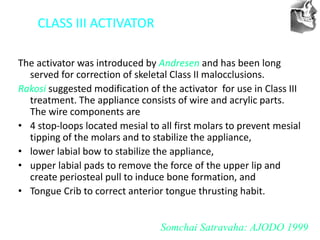 VT’s
CLASS III ACTIVATOR
The activator was introduced by Andresen and has been long
served for correction of skeletal Class II malocclusions.
Rakosi suggested modification of the activator for use in Class III
treatment. The appliance consists of wire and acrylic parts.
The wire components are
• 4 stop-loops located mesial to all first molars to prevent mesial
tipping of the molars and to stabilize the appliance,
• lower labial bow to stabilize the appliance,
• upper labial pads to remove the force of the upper lip and
create periosteal pull to induce bone formation, and
• Tongue Crib to correct anterior tongue thrusting habit.
Somchai Satravaha: AJODO 1999
 