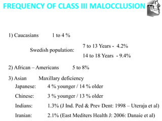VT’s
FREQUENCY OF CLASS III MALOCCLUSION
1) Caucasians 1 to 4 %
7 to 13 Years - 4.2%
14 to 18 Years - 9.4%
2) African – Americans 5 to 8%
3) Asian Maxillary deficiency
Japanese: 4 % younger / 14 % older
Chinese: 3 % younger / 13 % older
Indians: 1.3% (J Ind. Ped & Prev Dent: 1998 – Uteraja et al)
Iranian: 2.1% (East Mediters Health J: 2006: Danaie et al)
Swedish population:
 