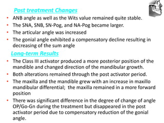 VT’s
Post treatment Changes
• ANB angle as well as the Wits value remained quite stable.
• The SNA, SNB, SN-Pog, and NA-Pog became larger.
• The articular angle was increased
• The gonial angle exhibited a compensatory decline resulting in
decreasing of the sum angle
Long-term Results
• The Class III activator produced a more posterior position of the
mandible and changed direction of the mandibular growth.
• Both alterations remained through the post activator period.
• The maxilla and the mandible grew with an increase in maxillo
mandibular differential; the maxilla remained in a more forward
position
• There was significant difference in the degree of change of angle
OP/Go-Gn during the treatment but disappeared in the post
activator period due to compensatory reduction of the gonial
angle.
 