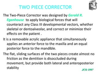 VT’s
TWO PIECE CORRECTOR
The Two-Piece Corrector was designed by Gerald R.
Eganhouse to apply biological forces that will
counteract any Class III developmental vectors, whether
skeletal or dentoalveolar, and correct or minimize their
effects on the patient .
It is a removable acrylic appliance that simultaneously
applies an anterior force to the maxilla and an equal
posterior force to the mandible.
The flat, sliding surfaces of the two pieces create almost no
friction as the dentition is disoccluded during
movement, but provide both lateral and anteroposterior
stability JCO 1997
 