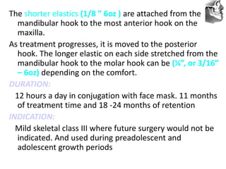 VT’s
The shorter elastics (1/8 ” 6oz ) are attached from the
mandibular hook to the most anterior hook on the
maxilla.
As treatment progresses, it is moved to the posterior
hook. The longer elastic on each side stretched from the
mandibular hook to the molar hook can be (¼”, or 3/16”
– 6oz) depending on the comfort.
DURATION:
12 hours a day in conjugation with face mask. 11 months
of treatment time and 18 -24 months of retention
INDICATION:
Mild skeletal class III where future surgery would not be
indicated. And used during preadolescent and
adolescent growth periods
 