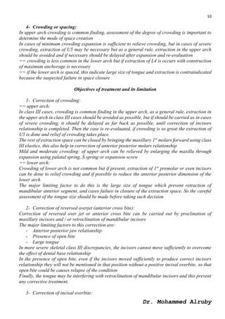 10
Dr. Mohammed Alruby
4- Crowding or spacing:
In upper arch crowding is common finding, assessment of the degree of crowding is important to
determine the mode of space creation
In cases of minimum crowding expansion is sufficient to relieve crowding, but in cases of severe
crowding, extraction of U5 may be necessary but as a general rule, extraction in the upper arch
should be avoided and if necessary should be delayed after expansion and re-evaluation
== crowding is less common in the lower arch but if extraction of L4 is occurs with construction
of maximum anchorage is necessary
== if the lower arch is spaced, this indicate large size of tongue and extraction is contraindicated
because the suspected failure in space closure
Objectives of treatment and its limitation
1- Correction of crowding:
== upper arch:
In class III cases, crowding is common finding in the upper arch, as a general rule, extraction in
the upper arch in class III cases should be avoided as possible, but if should be carried as in cases
of severe crowding, it should be delayed as far back as possible, until correction of incisors
relationship is completed. Then the case is re-evaluated, if crowding is so great the extraction of
U5 is done and relief of crowding takes place.
The rest of extraction space can be closed by bringing the maxillary 1st
molars forward using class
III elastics, this also help in correction of anterior posterior molars relationship
Mild and moderate crowding: of upper arch can be relieved by enlarging the maxilla through
expansion using palatal spring, S spring or expansion screw
== lower arch:
Crowding of lower arch is not common but if present, extraction of 1st
premolar or even incisors
can be done to relief crowding and if possible to reduce the anterior posterior dimension of the
lower arch
The major limiting factor to do this is the large size of tongue which prevent retraction of
mandibular anterior segment, and cases failure in closure of the extraction space. So the careful
assessment of the tongue size should be made before taking such decision
2- Correction of reversed overjet (anterior cross bite):
Correction of reversed over jet or anterior cross bite can be carried out by proclination of
maxillary incisors and / or retroclination of mandibular incisors
The major limiting factors to this correction are:
- Anterior posterior jaw relationship
- Presence of open bite
- Large tongue
In more severe skeletal class III discrepancies, the incisors cannot move sufficiently to overcome
the effect of dental base relationship
In the presence of open bite, even if the incisors moved sufficiently to produce correct incisors
relationship they will not be mentioned in that position without a positive incisal overbite, so that
open bite could be causes relapse of the condition
Finally, the tongue may be interfering with retroclination of mandibular incisors and this prevent
any corrective treatment.
3- Correction of incisal overbite:
 