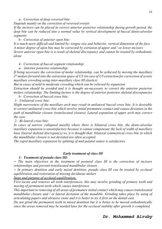 11
Dr. Mohammed Alruby
a- Correction of deep reversed bite:
Depends mainly on the correction of reversed overjet
If the incisors can be placed in correct anterior posterior relationship during growth period, the
deep bite can be reduced into a normal value by vertical development of buccal dento-alveolar
segments
b- Correction of anterior open bite:
It is much more difficult and limited by: tongue size and behavior, vertical dimension of the face
A minor degree of open bite may be corrected by extrusion of upper and / or lower incisors
Severe anterior open bite is a result of skeletal discrepancy and cannot be treated by orthodontic
alone
4- Correction of buccal segment relationship:
a- Anterior posterior relationship:
If being necessary the correction of molar relationship, can be achieved by moving the maxillary
1st
molars forward into the extraction space of U5 (in case of U5 extraction for correction of severe
maxillary crowding using inter-maxillary class III elastics)
But in cases of mild to moderate crowding which can be relieved by expansion
Extraction should be avoided and it is thought un-necessary to correct the anterior posterior
molars relationship. The limiting factors is the degree of anterior posterior skeletal discrepancies
b- Correction of buccal cross bite:
1- Unilateral cross bite:
Slight narrowness of the maxillary arch may result in unilateral buccal cross bite. It is desirable
to correct unilateral cross bite which involve initial premature contact and causes deviation in the
path of mandibular closure (translocated closure). Lateral expansion of upper arch may correct
the case
2- Bi-lateral cross bite:
In cases of narrow collapsed maxilla where there is bilateral cross bite, the dento-alveolar
maxillary expansion is unsatisfactory because it cannot compensate the lack of width of maxillary
base (lateral skeletal discrepancy) so, it is thought that: bilateral symmetrical cross bite in which
the mandibular closure is not deviated are often accepted.
The rapid maxillary expansion by splitting of mid-palatal suture is satisfactory
Early treatment of class III
1- Treatment of pseudo class III:
= The main objectives in the treatment of postural class III is the correction of incisors
relationships and prevent translocated mandibular closure.
= In primary dentition and early mixed dentition, pseudo class III can be treated by occlusal
equilibration and restoration of missing deciduous molars
Steps and purpose of occlusal equilibration:
First locate and removes all teeth interferences, this may involve grinding of primary teeth and
moving of permanent teeth which causes interference.
This important to removing of all areas of premature initial contact which may causes translocated
mandibular closure and / or lateral deviation of the mandible. Grinding takes place by using of
articulating papers and abrasive stone and it is better to try it first on the dental cast.
Do not grind the permanent teeth in mixed dentition but it is better to be moved orthodontically
since the areas removed may be needed later for the occlusal stability after growth is completed
 