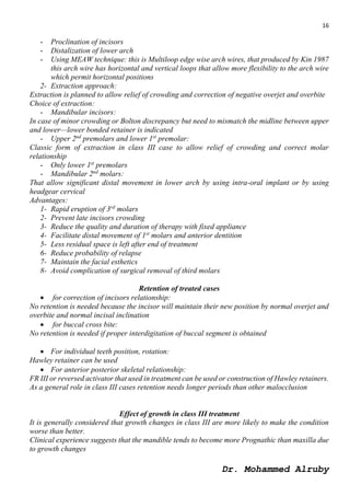 16
Dr. Mohammed Alruby
- Proclination of incisors
- Distalization of lower arch
- Using MEAW technique: this is Multiloop edge wise arch wires, that produced by Kin 1987
this arch wire has horizontal and vertical loops that allow more flexibility to the arch wire
which permit horizontal positions
2- Extraction approach:
Extraction is planned to allow relief of crowding and correction of negative overjet and overbite
Choice of extraction:
- Mandibular incisors:
In case of minor crowding or Bolton discrepancy but need to mismatch the midline between upper
and lower—lower bonded retainer is indicated
- Upper 2nd
premolars and lower 1st
premolar:
Classic form of extraction in class III case to allow relief of crowding and correct molar
relationship
- Only lower 1st
premolars
- Mandibular 2nd
molars:
That allow significant distal movement in lower arch by using intra-oral implant or by using
headgear cervical
Advantages:
1- Rapid eruption of 3rd
molars
2- Prevent late incisors crowding
3- Reduce the quality and duration of therapy with fixed appliance
4- Facilitate distal movement of 1st
molars and anterior dentition
5- Less residual space is left after end of treatment
6- Reduce probability of relapse
7- Maintain the facial esthetics
8- Avoid complication of surgical removal of third molars
Retention of treated cases
 for correction of incisors relationship:
No retention is needed because the incisor will maintain their new position by normal overjet and
overbite and normal incisal inclination
 for buccal cross bite:
No retention is needed if proper interdigitation of buccal segment is obtained
 For individual teeth position, rotation:
Hawley retainer can be used
 For anterior posterior skeletal relationship:
FR III or reversed activator that used in treatment can be used or construction of Hawley retainers.
As a general role in class III cases retention needs longer periods than other malocclusion
Effect of growth in class III treatment
It is generally considered that growth changes in class III are more likely to make the condition
worse than better.
Clinical experience suggests that the mandible tends to become more Prognathic than maxilla due
to growth changes
 