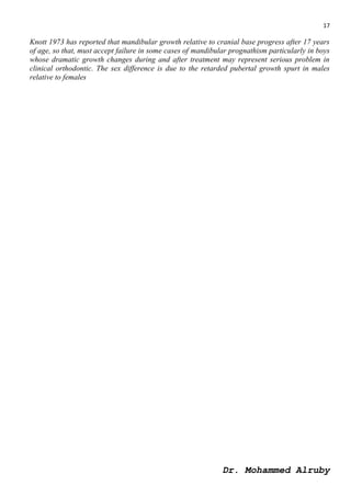 17
Dr. Mohammed Alruby
Knott 1973 has reported that mandibular growth relative to cranial base progress after 17 years
of age, so that, must accept failure in some cases of mandibular prognathism particularly in boys
whose dramatic growth changes during and after treatment may represent serious problem in
clinical orthodontic. The sex difference is due to the retarded pubertal growth spurt in males
relative to females
 