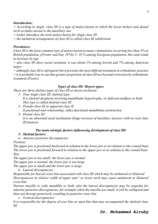 3
Dr. Mohammed Alruby
Introduction:
= According to Angle, class III is a type of malocclusion in which the lower molars and dental
arch occludes mesial to the maxillary one
= Lisher introduce the term malocclusion for Angle class III
= the unilateral arrangement of class III is called class III subdivision
Prevalence:
Class III is the least common type of malocclusion in many communities occurring less than 5% in
British population, ((Foster and Day 1974)) 5: 10 % among European population, this ratio tends
to increase by age
= also class III show racial variation, it was about 1% among Jewish and 7% among American
negro
= although class III is infrequent but it presents the most difficult treatment in orthodontic practice
= it is probably true to say that greater proportion of class III are beyond correction by orthodontic
treatment (Foster)
Types of class III: Moyers types:
There are three distinct types of class III or mesio-occlusion
1- True Angle class III, skeletal type:
It is skeletal dysplasia involving mandibular hypertrophy, or deficient midface or both
This type is called skeletal class III
2- Pseudo class III or apparent class II:
It positional mal-relationship, reflex functional mandibular protraction
3- Dental class III:
It is an abnormal axial inclination (lingo-version) of maxillary incisors with no real class
III features
The main etiologic factors influencing development of class III:
1- Skeletal factors:
a- Anterior posterior discrepancies:
Position:
The upper jaw is positional backward in relation to the lower jaw or in relation to the cranial base
The lower jaw is positional forward in relation to the upper jaw or in relation to the cranial base
Size:
The upper jaw is too small; the lower jaw is normal
The upper jaw is normal; the lower jaw is too large
The upper jaw is small and the lower jaw is large
b- Lateral discrepancies:
Responsible for buccal cross bite associated with class III which may be unilateral or bilateral
Discrepancies in relative width of upper and / or lower arch may cause unilateral or bilateral
cross bite
Narrow maxilla or wide mandible or both, also the lateral discrepancies may be sequelae for
anterior posterior discrepancies, for example when the maxilla too small, it will be collapsed and
does not diverge posteriorly resulting in posterior cross bite
c- Vertical discrepancies:
It is responsible for the degree of over bite or open bite that may accompanied the skeletal class
III
 