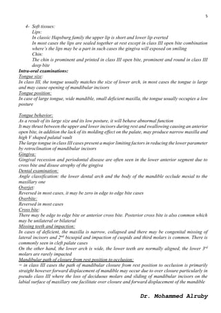5
Dr. Mohammed Alruby
4- Soft tissues:
Lips:
In classic Hapsburg family the upper lip is short and lower lip everted
In most cases the lips are sealed together at rest except in class III open bite combination
where’s the lips may be a part in such cases the gingiva will exposed on smiling
Chin:
The chin is prominent and printed in class III open bite, prominent and round in class III
deep bite
Intra-oral examinations:
Tongue size:
In class III, the tongue usually matches the size of lower arch, in most cases the tongue is large
and may cause opening of mandibular incisors
Tongue position:
In case of large tongue, wide mandible, small deficient maxilla, the tongue usually occupies a low
posture
Tongue behavior:
As a result of its large size and its low posture, it will behave abnormal function
It may thrust between the upper and lower incisors during rest and swallowing causing an anterior
open bite, in addition the lack of its molding effect on the palate, may produce narrow maxilla and
high V shaped palatal vault
The large tongue in class III cases present a major limiting factors in reducing the lower parameter
by retroclination of mandibular incisors
Gingiva:
Gingival recession and periodontal disease are often seen in the lower anterior segment due to
cross bite and disuse atrophy of the gingiva
Dental examination:
Angle classification: the lower dental arch and the body of the mandible occlude mesial to the
maxillary one
Overjet:
Reversed in most cases, it may be zero in edge to edge bite cases
Overbite:
Reversed in most cases
Cross bite:
There may be edge to edge bite or anterior cross bite. Posterior cross bite is also common which
may be unilateral or bilateral
Missing teeth and impaction:
In cases of deficient, the maxilla is narrow, collapsed and there may be congenital missing of
lateral incisors and 2nd
bicuspid and impaction of cuspids and third molars is common. There is
commonly seen in cleft palate cases
On the other hand, the lower arch is wide, the lower teeth are normally aligned, the lower 3rd
molars are rarely impacted
Mandibular path of closure from rest position to occlusion:
= in class III cases the path of mandibular closure from rest position to occlusion is primarily
straight however forward displacement of mandible may occur due to over closure particularly in
pseudo class III where the loss of deciduous molars and sliding of mandibular incisors on the
labial surface of maxillary one facilitate over closure and forward displacement of the mandible
 