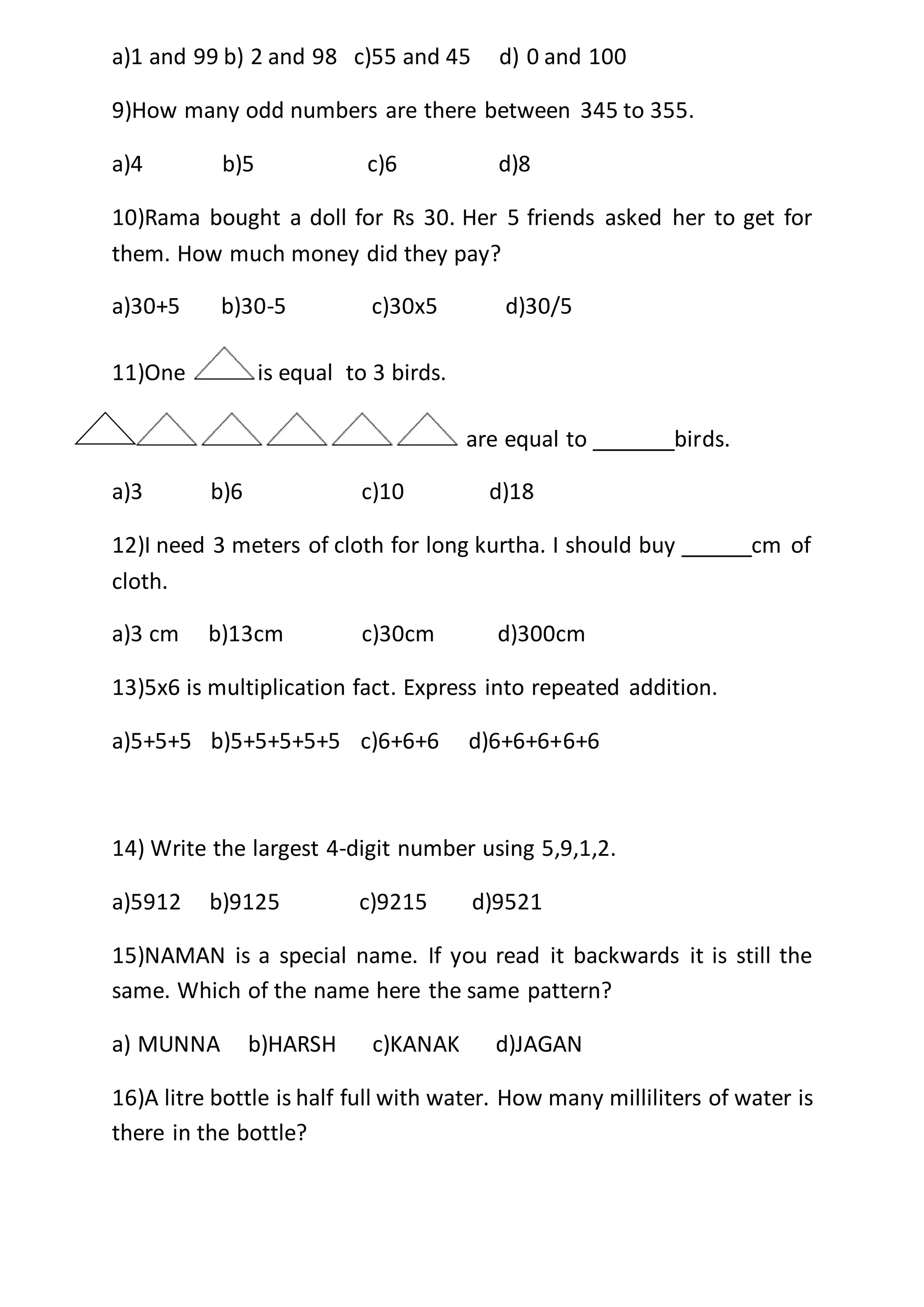 a)1 and 99 b) 2 and 98 c)55 and 45 d) 0 and 100
9)How many odd numbers are there between 345 to 355.
a)4 b)5 c)6 d)8
10)Rama bought a doll for Rs 30. Her 5 friends asked her to get for
them. How much money did they pay?
a)30+5 b)30-5 c)30x5 d)30/5
11)One is equal to 3 birds.
are equal to _______birds.
a)3 b)6 c)10 d)18
12)I need 3 meters of cloth for long kurtha. I should buy ______cm of
cloth.
a)3 cm b)13cm c)30cm d)300cm
13)5x6 is multiplication fact. Express into repeated addition.
a)5+5+5 b)5+5+5+5+5 c)6+6+6 d)6+6+6+6+6
14) Write the largest 4-digit number using 5,9,1,2.
a)5912 b)9125 c)9215 d)9521
15)NAMAN is a special name. If you read it backwards it is still the
same. Which of the name here the same pattern?
a) MUNNA b)HARSH c)KANAK d)JAGAN
16)A litre bottle is half full with water. How many milliliters of water is
there in the bottle?
 