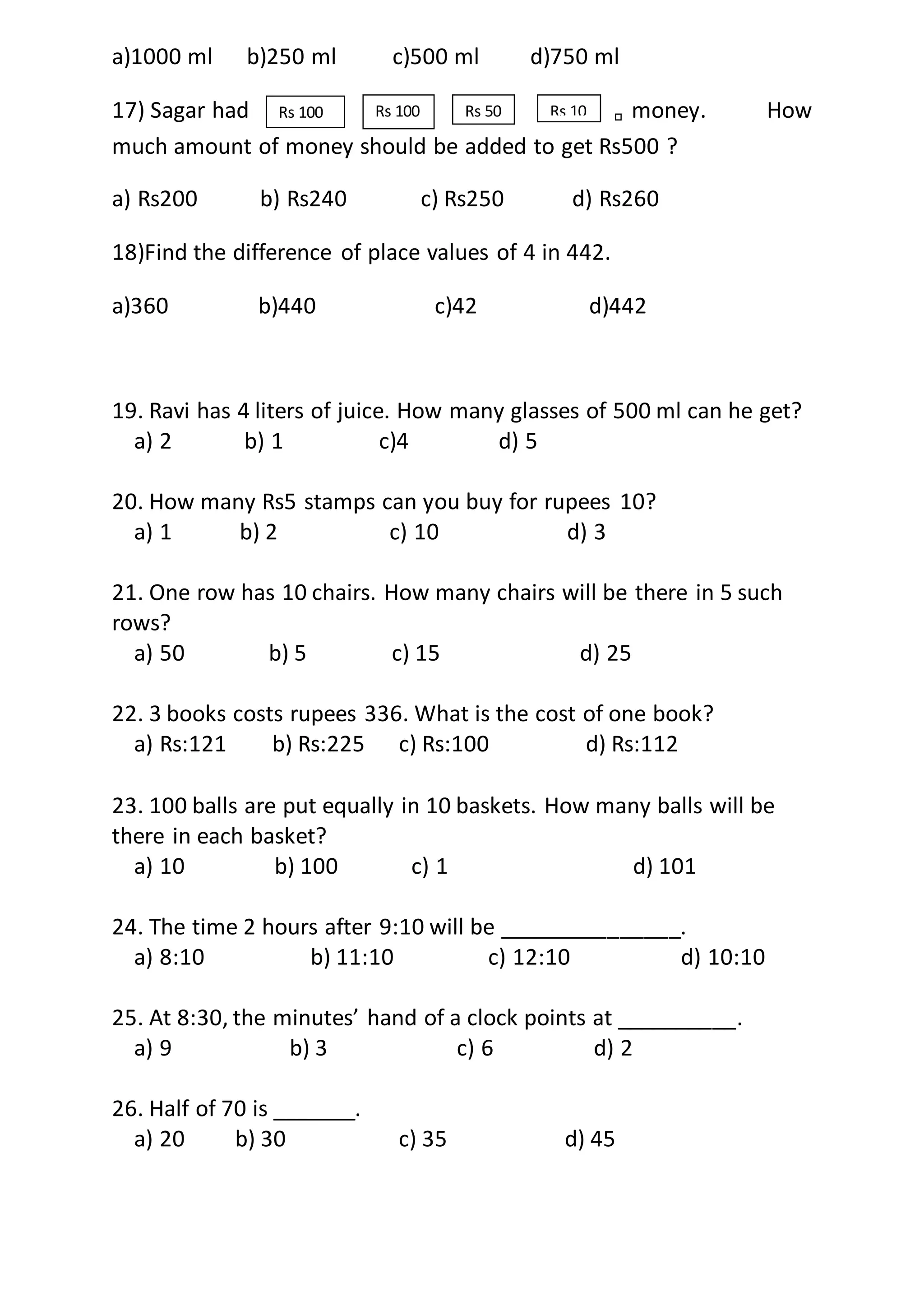 a)1000 ml b)250 ml c)500 ml d)750 ml
17) Sagar had money. How
much amount of money should be added to get Rs500 ?
a) Rs200 b) Rs240 c) Rs250 d) Rs260
18)Find the difference of place values of 4 in 442.
a)360 b)440 c)42 d)442
19. Ravi has 4 liters of juice. How many glasses of 500 ml can he get?
a) 2 b) 1 c)4 d) 5
20. How many Rs5 stamps can you buy for rupees 10?
a) 1 b) 2 c) 10 d) 3
21. One row has 10 chairs. How many chairs will be there in 5 such
rows?
a) 50 b) 5 c) 15 d) 25
22. 3 books costs rupees 336. What is the cost of one book?
a) Rs:121 b) Rs:225 c) Rs:100 d) Rs:112
23. 100 balls are put equally in 10 baskets. How many balls will be
there in each basket?
a) 10 b) 100 c) 1 d) 101
24. The time 2 hours after 9:10 will be _______________.
a) 8:10 b) 11:10 c) 12:10 d) 10:10
25. At 8:30, the minutes’ hand of a clock points at __________.
a) 9 b) 3 c) 6 d) 2
26. Half of 70 is _______.
a) 20 b) 30 c) 35 d) 45
Rs 100 Rs 100 Rs 50 Rs 10
 