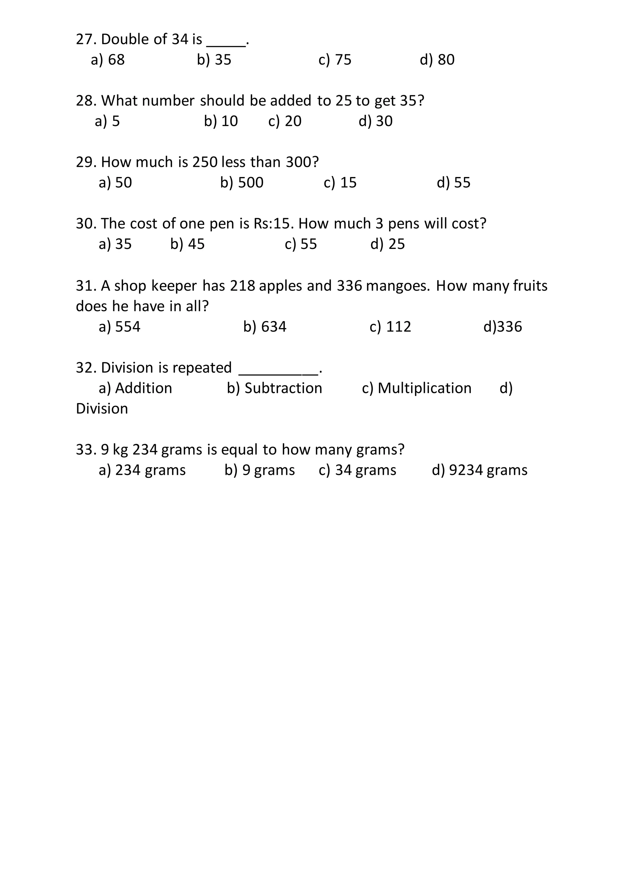 27. Double of 34 is _____.
a) 68 b) 35 c) 75 d) 80
28. What number should be added to 25 to get 35?
a) 5 b) 10 c) 20 d) 30
29. How much is 250 less than 300?
a) 50 b) 500 c) 15 d) 55
30. The cost of one pen is Rs:15. How much 3 pens will cost?
a) 35 b) 45 c) 55 d) 25
31. A shop keeper has 218 apples and 336 mangoes. How many fruits
does he have in all?
a) 554 b) 634 c) 112 d)336
32. Division is repeated __________.
a) Addition b) Subtraction c) Multiplication d)
Division
33. 9 kg 234 grams is equal to how many grams?
a) 234 grams b) 9 grams c) 34 grams d) 9234 grams
 