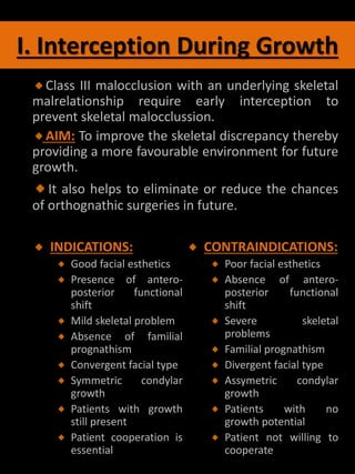 I. Interception During Growth
Class III malocclusion with an underlying skeletal
malrelationship require early interception to
prevent skeletal malocclussion.
AIM: To improve the skeletal discrepancy thereby
providing a more favourable environment for future
growth.
It also helps to eliminate or reduce the chances
of orthognathic surgeries in future.
INDICATIONS:
Good facial esthetics
Presence of antero-
posterior functional
shift
Mild skeletal problem
Absence of familial
prognathism
Convergent facial type
Symmetric condylar
growth
Patients with growth
still present
Patient cooperation is
essential
CONTRAINDICATIONS:
Poor facial esthetics
Absence of antero-
posterior functional
shift
Severe skeletal
problems
Familial prognathism
Divergent facial type
Assymetric condylar
growth
Patients with no
growth potential
Patient not willing to
cooperate
 
