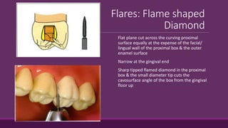 Flares: Flame shaped
Diamond
Flat plane cut across the curving proximal
surface equally at the expense of the facial/
lingual wall of the proximal box & the outer
enamel surface
Narrow at the gingival end
Sharp tipped flamed diamond in the proximal
box & the small diameter tip cuts the
cavosurface angle of the box from the gingival
floor up
 