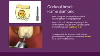Occlusal bevel:
Flame diamond
Bevel: along the entire periphery of the
occlusal portion of the preparation
Bevel of 15 to 20 degrees beginning at the
junction of the occlusal 1/3rd & pulpal 2/3rds
of the isthmus wall- Ingraham et al
Convex part of the diamond used- hollow
ground bevel or slightly concave bevel- Tucker
more easily read finish line
 