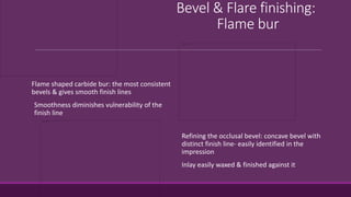 Bevel & Flare finishing:
Flame bur
Flame shaped carbide bur: the most consistent
bevels & gives smooth finish lines
Smoothness diminishes vulnerability of the
finish line
Refining the occlusal bevel: concave bevel with
distinct finish line- easily identified in the
impression
Inlay easily waxed & finished against it
 