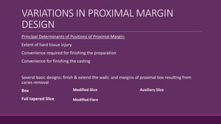 VARIATIONS IN PROXIMAL MARGIN
DESIGN
Principal Determinants of Positions of Proximal Margin:
Extent of hard tissue injury
Convenience required for finishing the preparation
Convenience for finishing the casting
Several basic designs: finish & extend the walls and margins of proximal box resulting from
caries removal
Box
Full tapered Slice
Modified Slice
Modified Flare
Auxiliary Slice
 