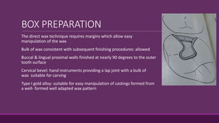 BOX PREPARATION
The direct wax technique requires margins which allow easy
manipulation of the wax
Bulk of wax consistent with subsequent finishing procedures: allowed
Buccal & lingual proximal walls finished at nearly 90 degrees to the outer
tooth surface
Cervical bevel: hand instruments providing a lap joint with a bulk of of
wax suitable for carving
Type I gold alloy: suitable for easy manipulation of castings formed from
a well- formed well adapted wax pattern
 