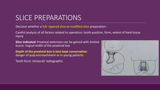 SLICE PREPARATIONS
Decision whether a full- tapered slice or modified slice preparation :
Careful analysis of all factors related to operation: tooth position, form, extent of hard tissue
injury
Slice indicated: Proximal extension can be gained with limited
bucco- lingual width of the proximal box
Depth of the proximal box is best kept conservative:
danger of pulp encroachment as in young patients
Tooth form: intraoral/ radiographic
 