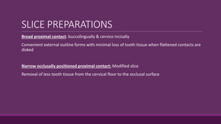 SLICE PREPARATIONS
Broad proximal contact: buccolingually & cervico incisally
Convenient external outline forms with minimal loss of tooth tissue when flattened contacts are
disked
Narrow occlusally positioned proximal contact: Modified slice
Removal of less tooth tissue from the cervical floor to the occlusal surface
 