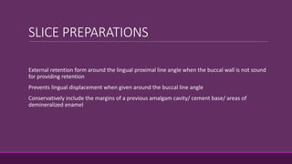 SLICE PREPARATIONS
External retention form around the lingual proximal line angle when the buccal wall is not sound
for providing retention
Prevents lingual displacement when given around the buccal line angle
Conservatively include the margins of a previous amalgam cavity/ cement base/ areas of
demineralized enamel
 