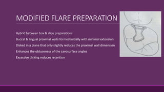 MODIFIED FLARE PREPARATION
Hybrid between box & slice preparations
Buccal & lingual proximal walls formed initially with minimal extension
Disked in a plane that only slightly reduces the proximal wall dimension
Enhances the obtuseness of the cavosurface angles
Excessive disking reduces retention
 