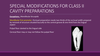 SPECIAL MODIFICATIONS FOR CLASS II
CAVITY PREPARATIONS
Exceptions : Mandibular bicuspids
Mandibular first premolar: Occlusal preparation needs two thirds of the occlusal width prepared
by removal of structure situated buccally to the central groove & one third from the lingual
aspect
Pulpal floor slanted to the lingual side
Cervical floor may or may not follow the pulpal floor
 