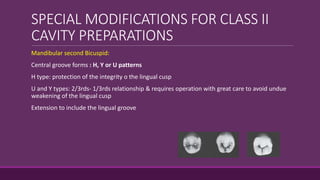 SPECIAL MODIFICATIONS FOR CLASS II
CAVITY PREPARATIONS
Mandibular second Bicuspid:
Central groove forms : H, Y or U patterns
H type: protection of the integrity o the lingual cusp
U and Y types: 2/3rds- 1/3rds relationship & requires operation with great care to avoid undue
weakening of the lingual cusp
Extension to include the lingual groove
 