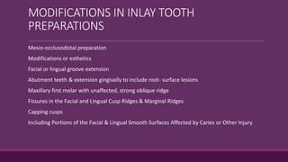 MODIFICATIONS IN INLAY TOOTH
PREPARATIONS
-Mesio-occlusodistal preparation
-Modifications or esthetics
-Facial or lingual groove extension
-Abutment teeth & extension gingivally to include root- surface lesions
-Maxillary first molar with unaffected, strong oblique ridge
-Fissures in the Facial and Lingual Cusp Ridges & Marginal Ridges
-Capping cusps
-Including Portions of the Facial & Lingual Smooth Surfaces Affected by Caries or Other Injury
 