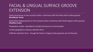 FACIAL & LINGUAL SURFACE GROOVE
EXTENSION
Faulty facial grove on the occlusal surface- continuous with the faulty facial surface groove:
Mandibular molar
faulty distal oblique groove on the occlusal surface continuous with faulty lingual surface groove:
Maxillary molar
Preparation outline extended to include the fissure to its termination
Further gingivally to improve retention form.
Sufficient retention form – though the facial or lingual surface grooves are not fissured.
 
