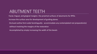 ABUTMENT TEETH
Facial, lingual, and gingival margins- the proximal surfaces of abutments for RPDs
Increase the surface area for development of guiding planes
Occlusal outline form wide faciolingually- accommodate any contemplated rest preparation(s)
without involving the margins of the restoration
Accomplished by simply increasing the width of the bevels
 