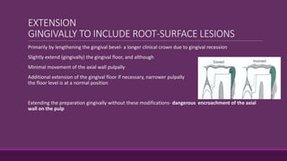 EXTENSION
GINGIVALLY TO INCLUDE ROOT-SURFACE LESIONS
Primarily by lengthening the gingival bevel- a longer clinical crown due to gingival recession
Slightly extend (gingivally) the gingival floor, and although
Minimal movement of the axial wall pulpally
Additional extension of the gingival floor if necessary, narrower pulpally than when
the floor level is at a normal position
Extending the preparation gingivally without these modifications- dangerous encroachment of the axial
wall on the pulp
 